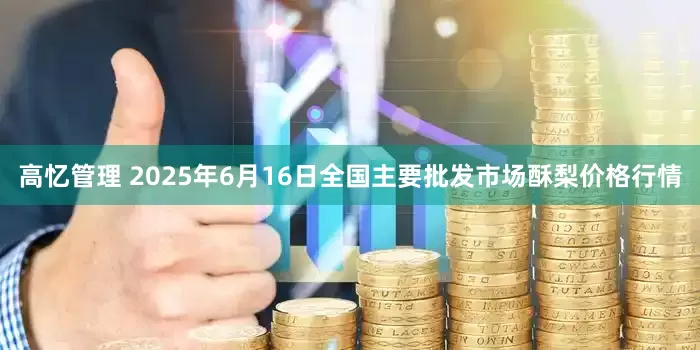 高忆管理 2025年6月16日全国主要批发市场酥梨价格行情