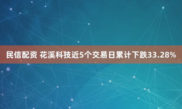 民信配资 花溪科技近5个交易日累计下跌33.28%