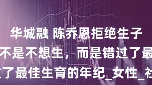 华城融 陈乔恩拒绝生子另有隐情，不是不想生，而是错过了最佳生育的年纪_女性_社会_挑战