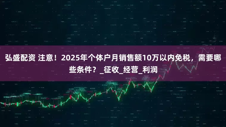 弘盛配资 注意！2025年个体户月销售额10万以内免税，需要哪些条件？_征收_经营_利润