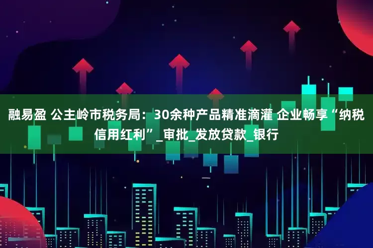 融易盈 公主岭市税务局：30余种产品精准滴灌 企业畅享“纳税信用红利”_审批_发放贷款_银行