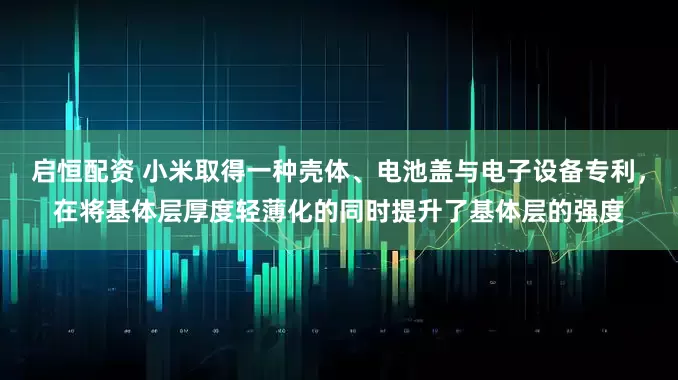 启恒配资 小米取得一种壳体、电池盖与电子设备专利，在将基体层厚度轻薄化的同时提升了基体层的强度