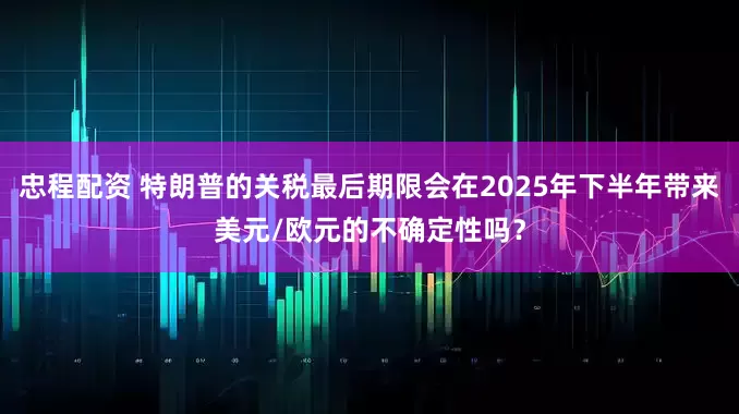 忠程配资 特朗普的关税最后期限会在2025年下半年带来美元/欧元的不确定性吗？