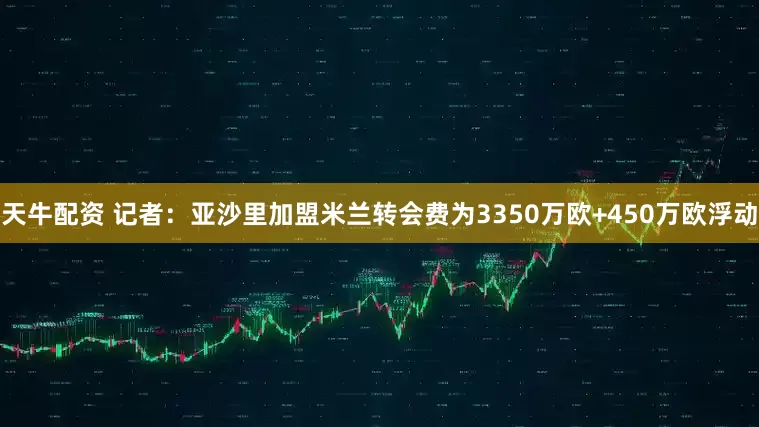 天牛配资 记者：亚沙里加盟米兰转会费为3350万欧+450万欧浮动