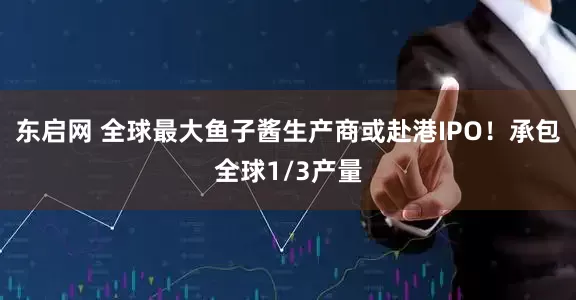 东启网 全球最大鱼子酱生产商或赴港IPO！承包全球1/3产量