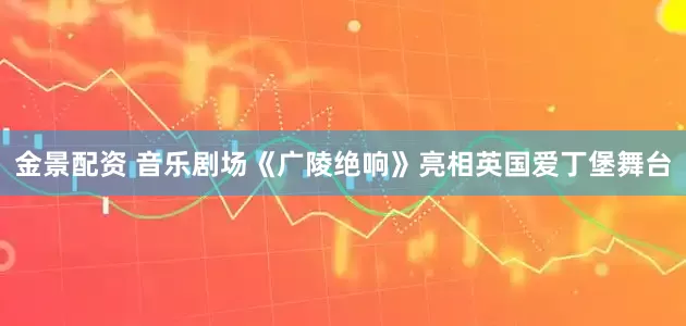 金景配资 音乐剧场《广陵绝响》亮相英国爱丁堡舞台