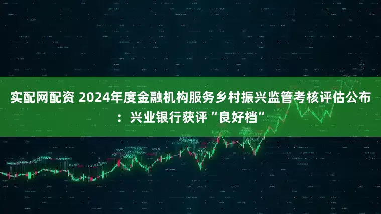 实配网配资 2024年度金融机构服务乡村振兴监管考核评估公布：兴业银行获评“良好档”