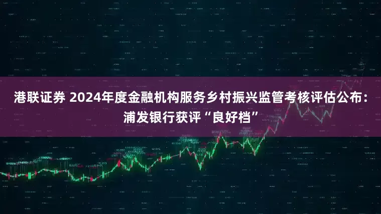 港联证券 2024年度金融机构服务乡村振兴监管考核评估公布：浦发银行获评“良好档”