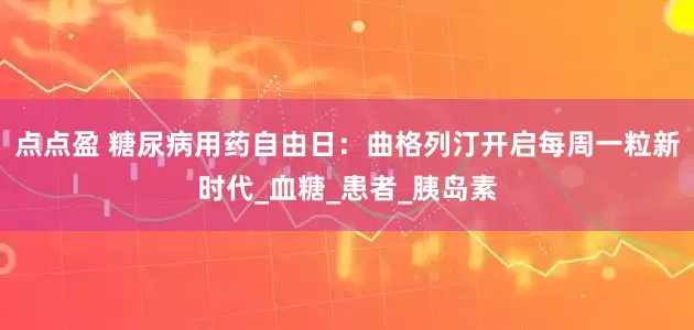 点点盈 糖尿病用药自由日：曲格列汀开启每周一粒新时代_血糖_患者_胰岛素