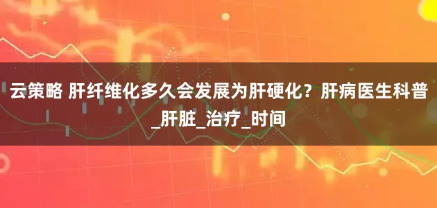 云策略 肝纤维化多久会发展为肝硬化？肝病医生科普_肝脏_治疗_时间