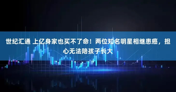 世纪汇通 上亿身家也买不了命！两位知名明星相继患癌，担心无法陪孩子长大