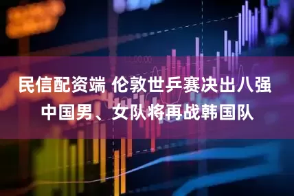 民信配资端 伦敦世乒赛决出八强 中国男、女队将再战韩国队