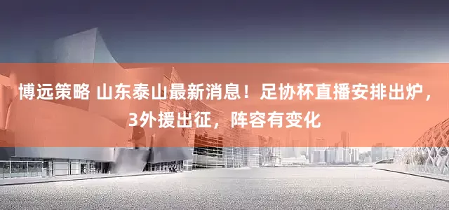 博远策略 山东泰山最新消息！足协杯直播安排出炉，3外援出征，阵容有变化